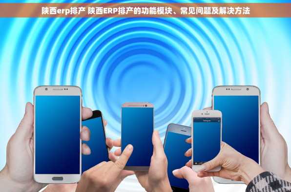 陕西erp排产 陕西ERP排产的功能模块、常见问题及解决方法