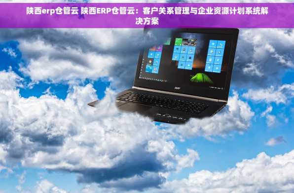陕西erp仓管云 陕西ERP仓管云：客户关系管理与企业资源计划系统解决方案