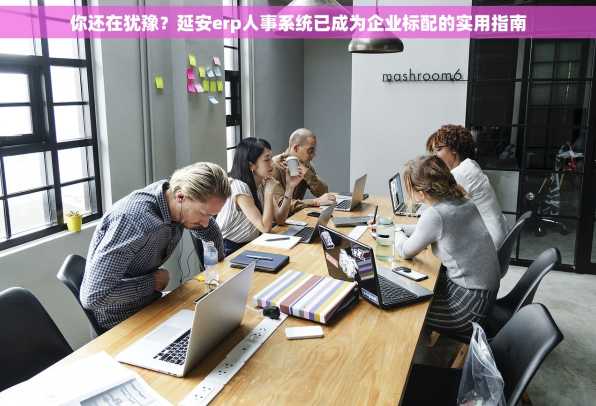 你还在犹豫？延安erp人事系统已成为企业标配的实用指南