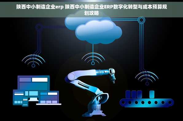 陕西中小制造企业erp 陕西中小制造企业ERP数字化转型与成本预算规划攻略