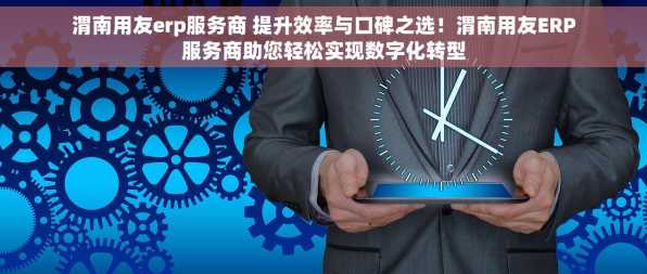 渭南用友erp服务商 提升效率与口碑之选！渭南用友ERP服务商助您轻松实现数字化转型