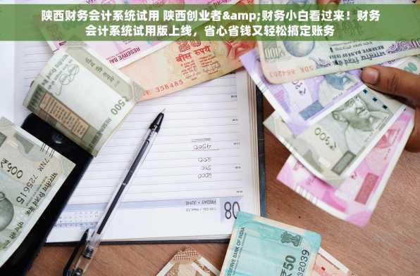 陕西财务会计系统试用 陕西创业者&财务小白看过来！财务会计系统试用版上线，省心省钱又轻松搞定账务