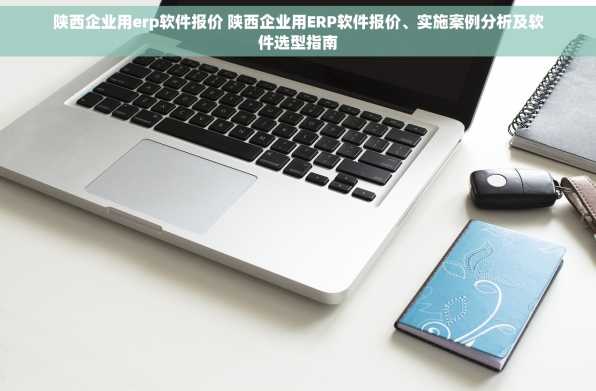陕西企业用erp软件报价 陕西企业用ERP软件报价、实施案例分析及软件选型指南