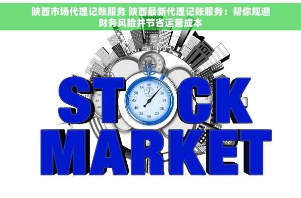 陕西市场代理记账服务 陕西最新代理记账服务：帮你规避财务风险并节省运营成本