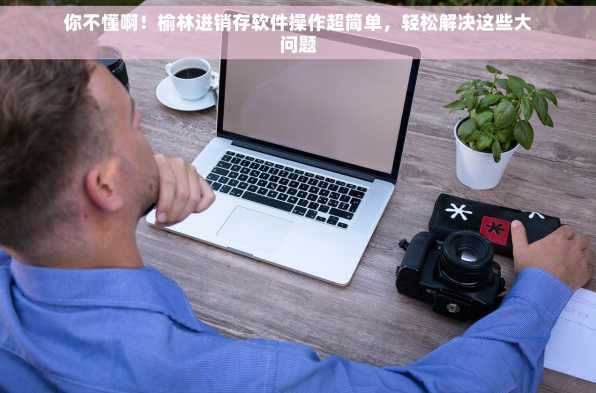 你不懂啊！榆林进销存软件操作超简单，轻松解决这些大问题