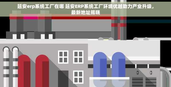 延安erp系统工厂在哪 延安ERP系统工厂环境优越助力产业升级，最新地址揭晓