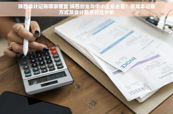 陕西会计记账哪家便宜 陕西创业与中小企业必看！低成本记账方式及会计服务对比分析