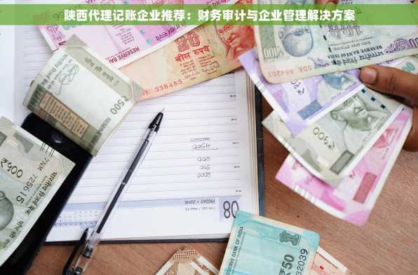 陕西代理记账企业推荐：财务审计与企业管理解决方案