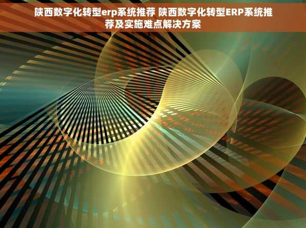 陕西数字化转型erp系统推荐 陕西数字化转型ERP系统推荐及实施难点解决方案