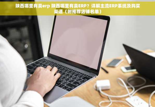 陕西哪里有卖erp 陕西哪里有卖ERP？详解主流ERP系统及购买渠道（附推荐店铺名单）