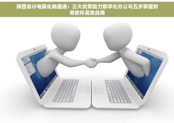 陕西会计电算化畅捷通：三大优势助力数字化办公与五步掌握财务软件高效应用