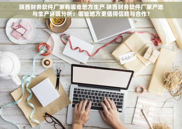 陕西财务软件厂家有哪些地方生产 陕西财务软件厂家产地与生产环境分析：哪些地方更值得信赖与合作？