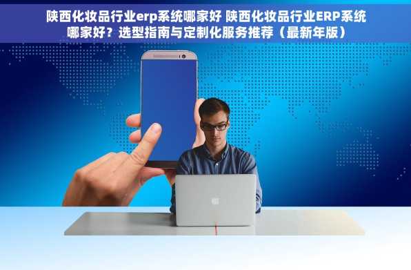 陕西化妆品行业erp系统哪家好 陕西化妆品行业ERP系统哪家好？选型指南与定制化服务推荐（最新年版）