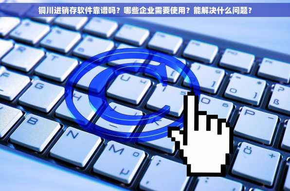 铜川进销存软件靠谱吗？哪些企业需要使用？能解决什么问题？