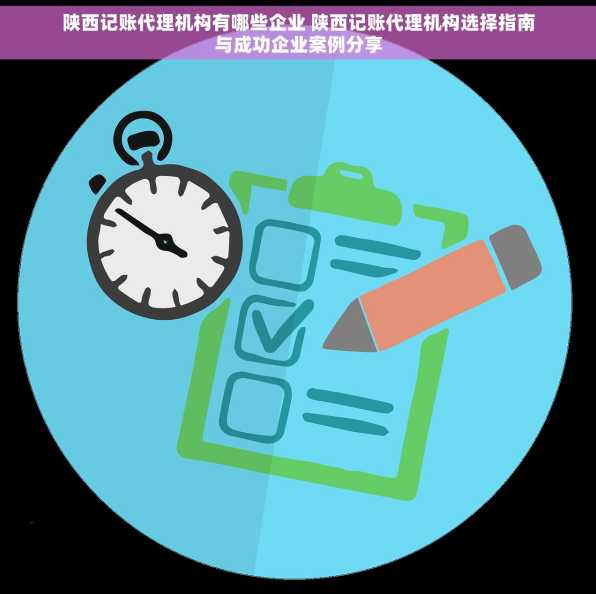 陕西记账代理机构有哪些企业 陕西记账代理机构选择指南与成功企业案例分享