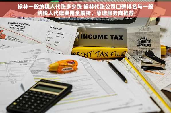 榆林一般纳税人代账多少钱 榆林代账公司口碑排名与一般纳税人代账费用全解析，靠谱服务商推荐