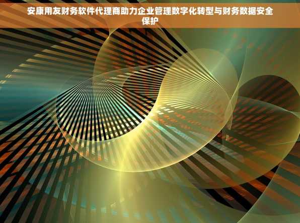 安康用友财务软件代理商助力企业管理数字化转型与财务数据安全保护