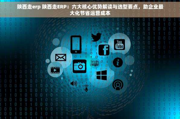 陕西走erp 陕西走ERP：六大核心优势解读与选型要点，助企业最大化节省运营成本