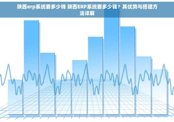陕西erp系统要多少钱 陕西ERP系统要多少钱？其优势与搭建方法详解