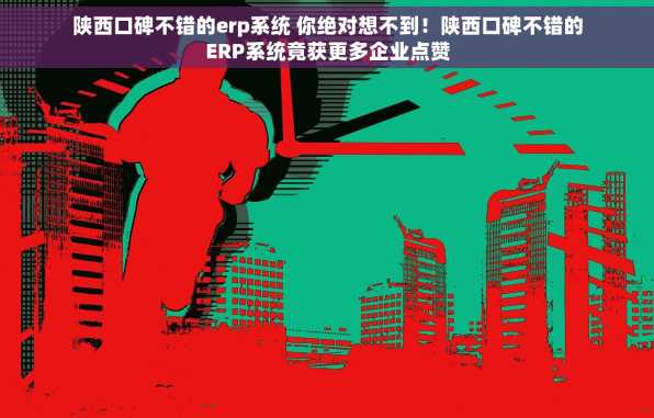 陕西口碑不错的erp系统 你绝对想不到！陕西口碑不错的ERP系统竟获更多企业点赞