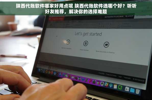 陕西代账软件哪家好用点呢 陕西代账软件选哪个好？听听好友推荐，解决你的选择难题
