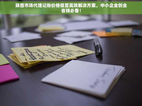 陕西市场代理记账价格低至高效解决方案，中小企业创业省钱必备！