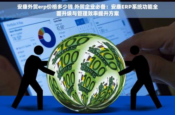 安康外贸erp价格多少钱 外贸企业必备：安康ERP系统功能全面升级与管理效率提升方案