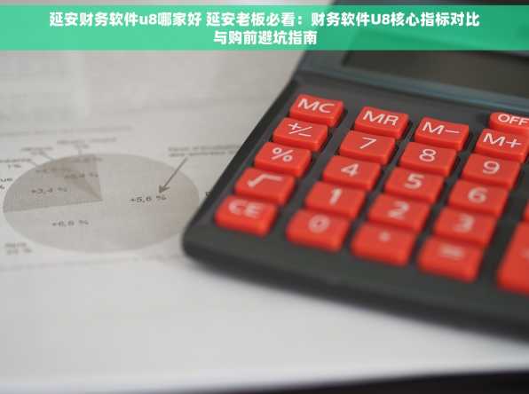 延安财务软件u8哪家好 延安老板必看：财务软件U8核心指标对比与购前避坑指南