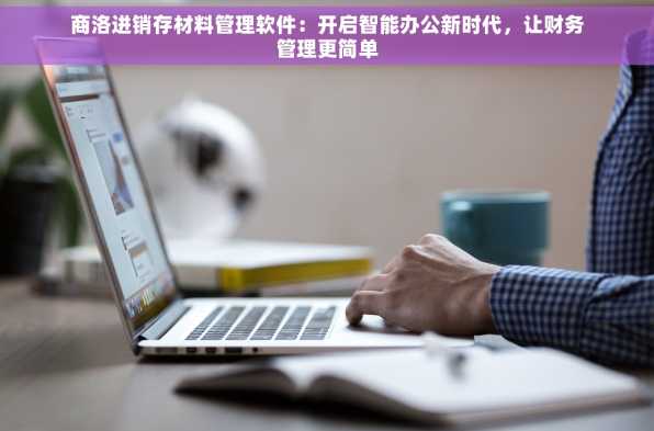 商洛进销存材料管理软件：开启智能办公新时代，让财务管理更简单