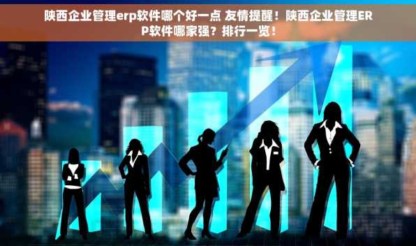 陕西企业管理erp软件哪个好一点 友情提醒！陕西企业管理ERP软件哪家强？排行一览！