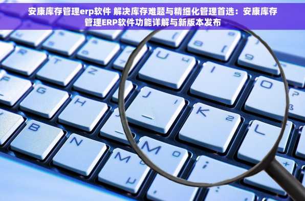 安康库存管理erp软件 解决库存难题与精细化管理首选：安康库存管理ERP软件功能详解与新版本发布