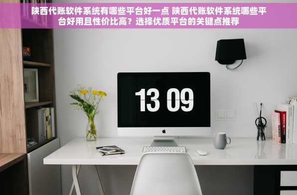 陕西代账软件系统有哪些平台好一点 陕西代账软件系统哪些平台好用且性价比高？选择优质平台的关键点推荐
