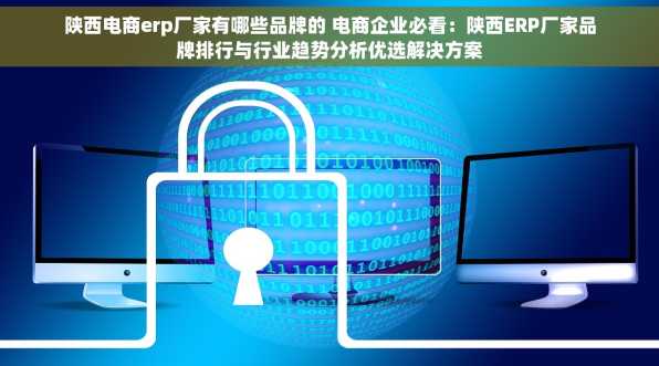 陕西电商erp厂家有哪些品牌的 电商企业必看：陕西ERP厂家品牌排行与行业趋势分析优选解决方案