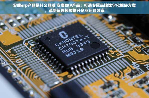 安康erp产品是什么品牌 安康ERP产品：打造专属品牌数字化解决方案，革新管理模式提升企业运营效率