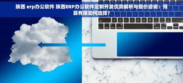 陕西 erp办公软件 陕西ERP办公软件定制开发优势解析与报价咨询：预算有限如何选择？