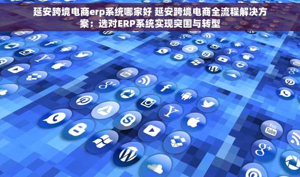 延安跨境电商erp系统哪家好 延安跨境电商全流程解决方案：选对ERP系统实现突围与转型