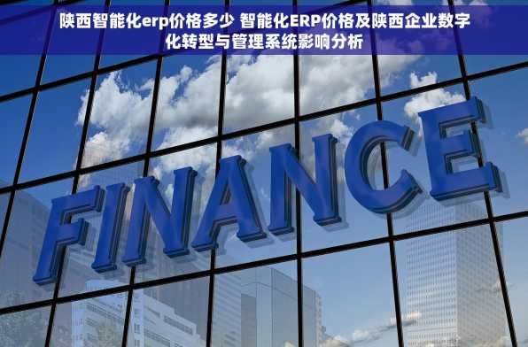 陕西智能化erp价格多少 智能化ERP价格及陕西企业数字化转型与管理系统影响分析