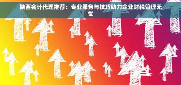 陕西会计代理推荐：专业服务与技巧助力企业财税管理无忧