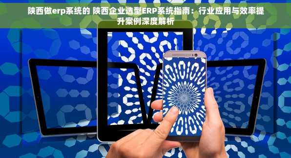 陕西做erp系统的 陕西企业选型ERP系统指南：行业应用与效率提升案例深度解析