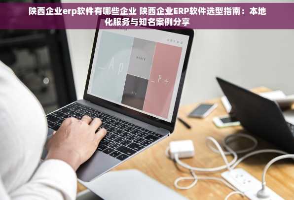 陕西企业erp软件有哪些企业 陕西企业ERP软件选型指南：本地化服务与知名案例分享