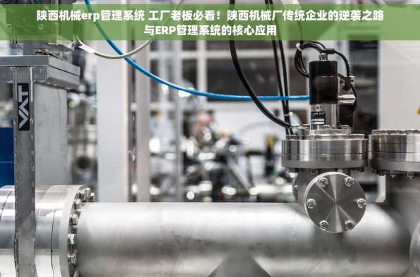 陕西机械erp管理系统 工厂老板必看！陕西机械厂传统企业的逆袭之路与ERP管理系统的核心应用