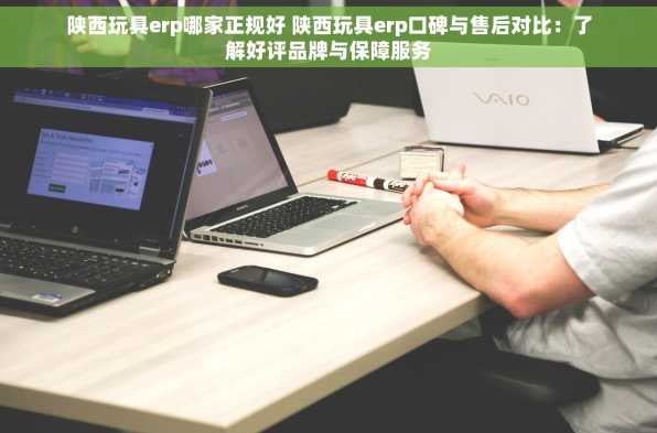 陕西玩具erp哪家正规好 陕西玩具erp口碑与售后对比：了解好评品牌与保障服务