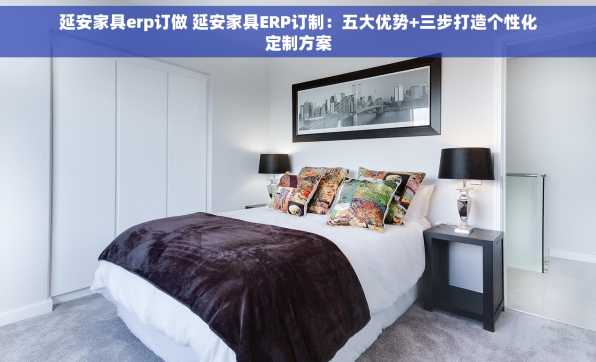 延安家具erp订做 延安家具ERP订制：五大优势+三步打造个性化定制方案