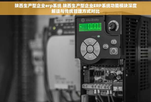 陕西生产型企业erp系统 陕西生产型企业ERP系统功能模块深度解读与传统管理方式对比