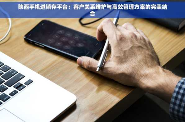 陕西手机进销存平台：客户关系维护与高效管理方案的完美结合