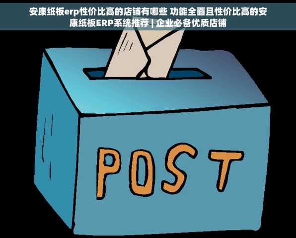 安康纸板erp性价比高的店铺有哪些 功能全面且性价比高的安康纸板ERP系统推荐 | 企业必备优质店铺