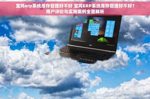 宝鸡erp系统库存管理好不好 宝鸡ERP系统库存管理好不好？用户评价与实施案例全面解析