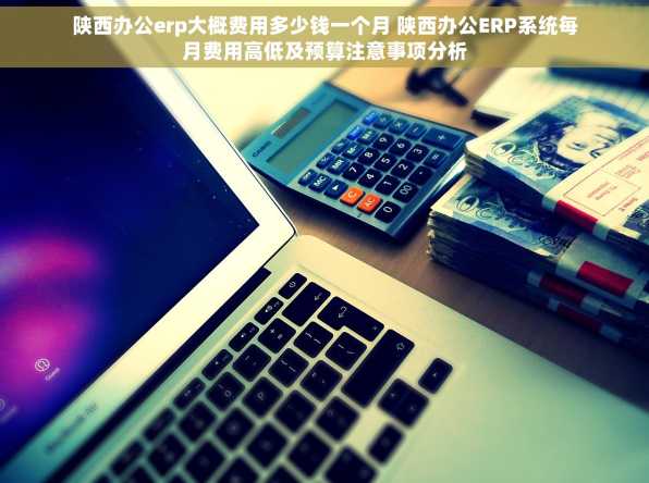 陕西办公erp大概费用多少钱一个月 陕西办公ERP系统每月费用高低及预算注意事项分析