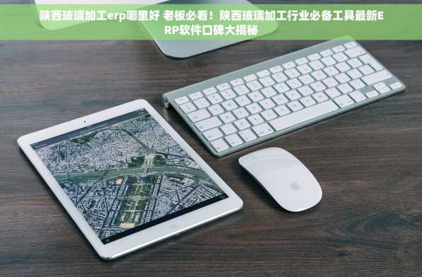 陕西玻璃加工erp哪里好 老板必看！陕西玻璃加工行业必备工具最新ERP软件口碑大揭秘