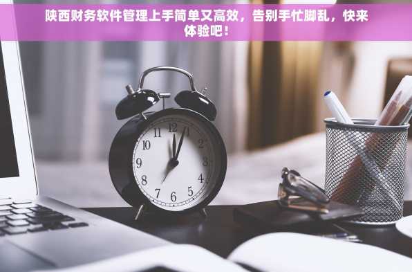 陕西财务软件管理上手简单又高效，告别手忙脚乱，快来体验吧！